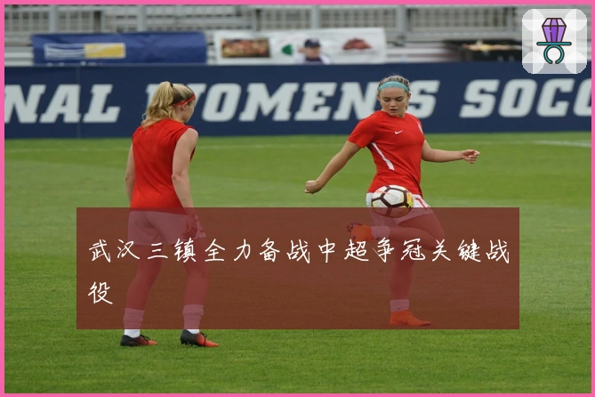 武汉三镇全力备战中超争冠关键战役