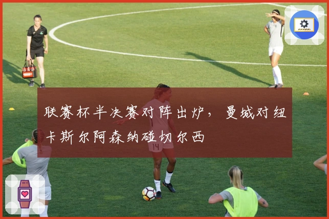 联赛杯半决赛对阵出炉，曼城对纽卡斯尔阿森纳碰切尔西