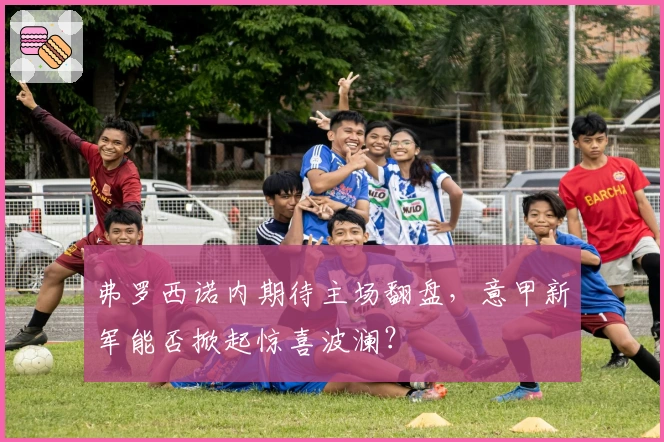 弗罗西诺内期待主场翻盘，意甲新军能否掀起惊喜波澜？