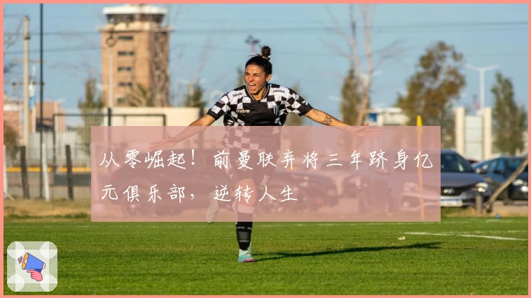 从零崛起！前曼联弃将三年跻身亿元俱乐部，逆转人生