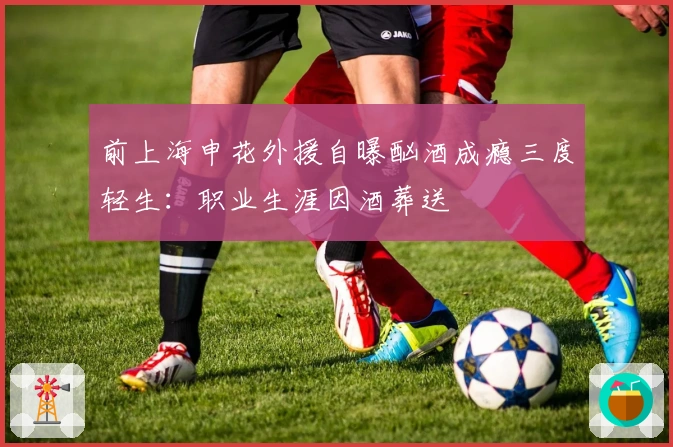 前上海申花外援自曝酗酒成瘾三度轻生：职业生涯因酒葬送