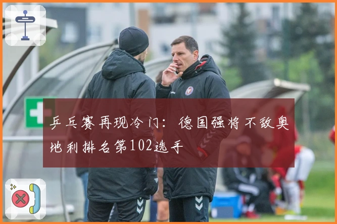 乒乓赛再现冷门：德国强将不敌奥地利排名第102选手