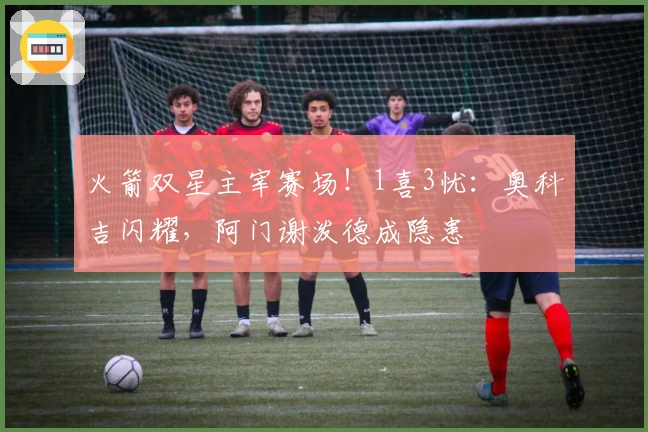 火箭双星主宰赛场！1喜3忧：奥科吉闪耀，阿门谢泼德成隐患