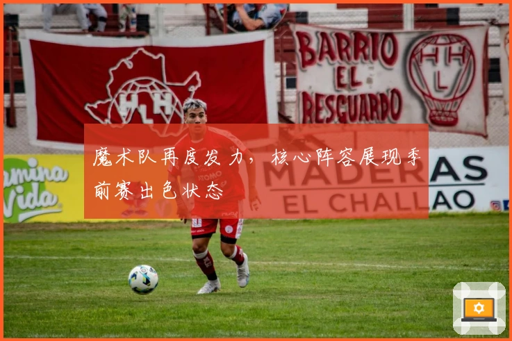 魔术队再度发力，核心阵容展现季前赛出色状态