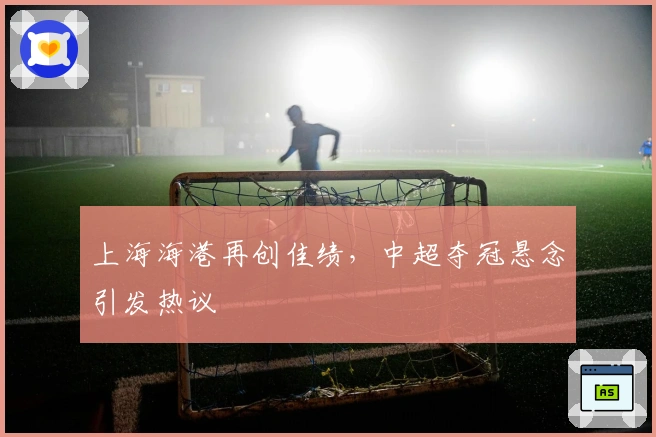 上海海港再创佳绩，中超夺冠悬念引发热议