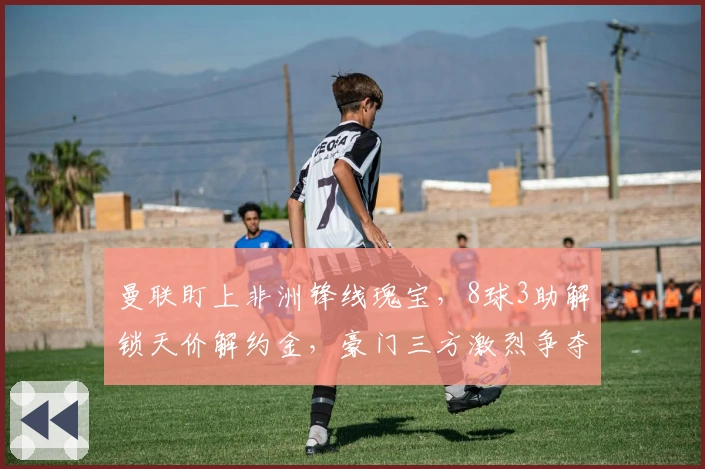 曼联盯上非洲锋线瑰宝，8球3助解锁天价解约金，豪门三方激烈争夺