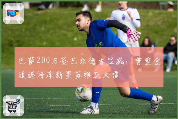 巴萨200万签巴尔德吉显威，曾重金追逐河床新星苏维亚夫雷