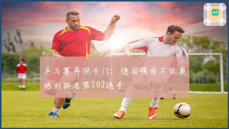 乒乓赛再现冷门：德国强将不敌奥地利排名第102选手