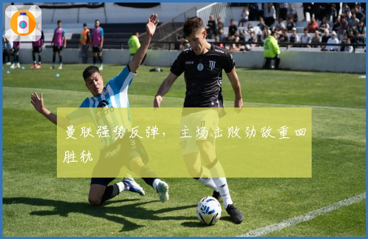 曼联强势反弹，主场击败劲敌重回胜轨